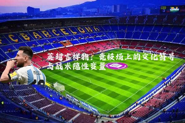 英超吉祥物:竞技场上的文化符号与战术隐性变量