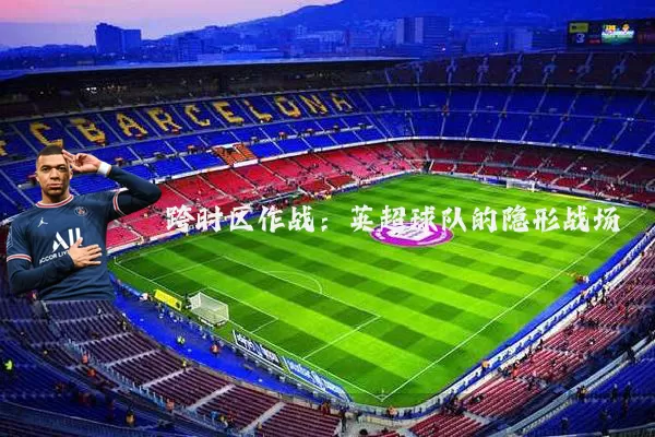 跨时区作战：英超球队的隐形战场